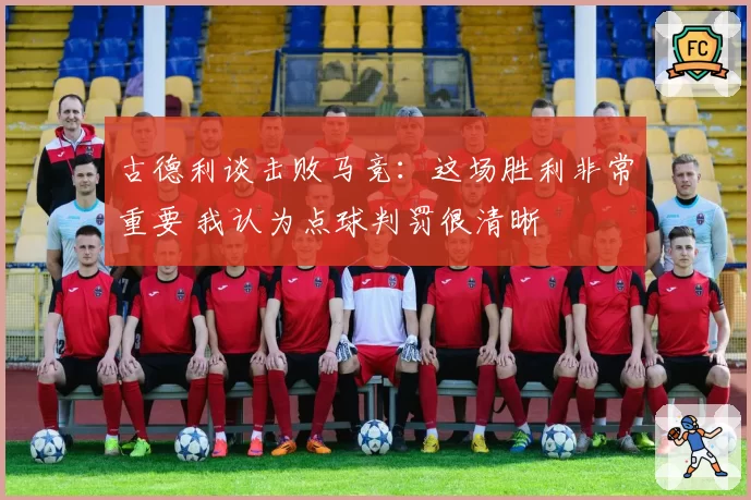 古德利谈击败马竞:这场胜利非常重要 我认为点球判罚很清晰