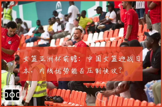 女篮亚洲杯前瞻:中国女篮迎战日本,内线优势能否压制快攻?