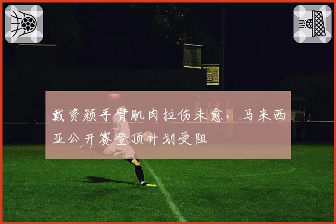 戴资颖手臂肌肉拉伤未愈，马来西亚公开赛登顶计划受阻