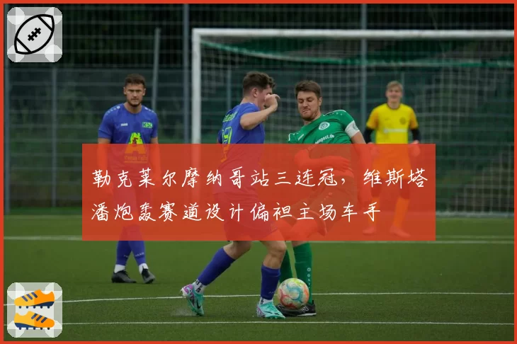 勒克莱尔摩纳哥站三连冠,维斯塔潘炮轰赛道设计偏袒主场车手