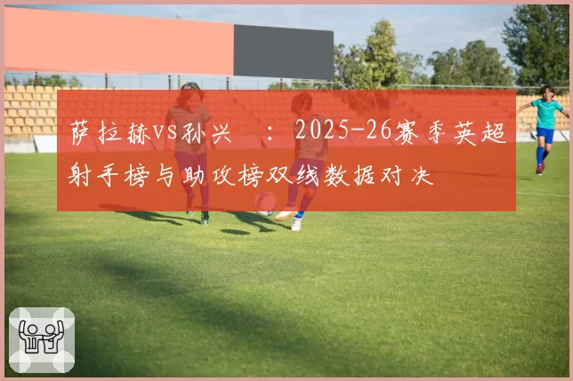 萨拉赫vs孙兴慜:2025-26赛季英超射手榜与助攻榜双线数据对决
