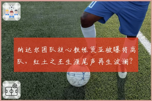 纳达尔团队核心教练莫亚被曝将离队，红土之王生涯尾声再生波澜？