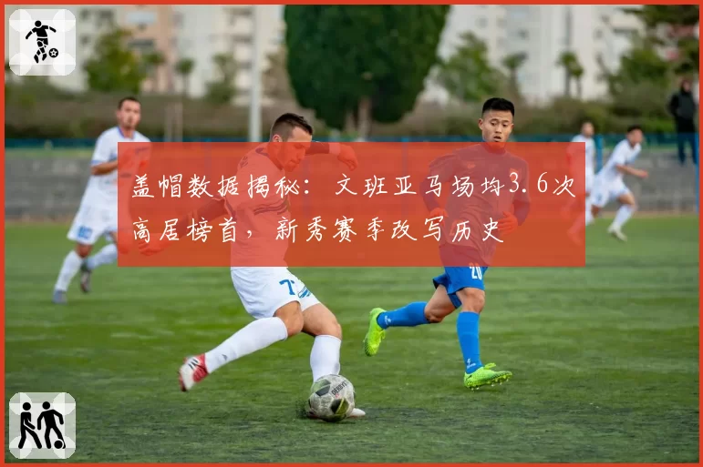 盖帽数据揭秘:文班亚马场均3.6次高居榜首,新秀赛季改写历史